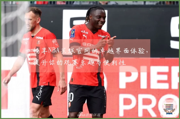 畅享NBA买球官网的卓越界面体验，提升你的观赛乐趣与便利性