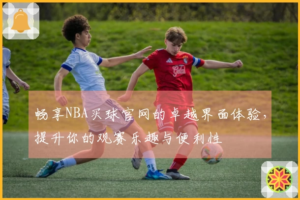 畅享NBA买球官网的卓越界面体验，提升你的观赛乐趣与便利性